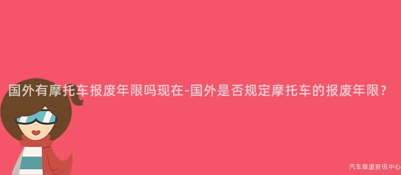 国外有摩托车报废年限吗现在-国外是否规定摩托车的报废年限？