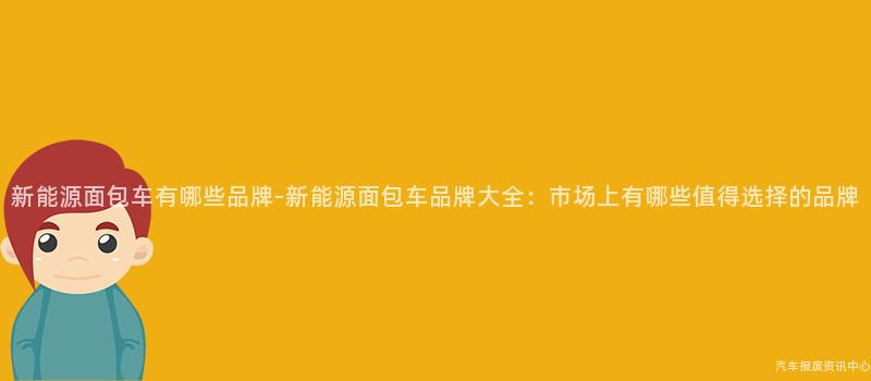新能源面包车有哪些品牌-新能源面包车品牌大全：市场上有哪些值得选择的品牌