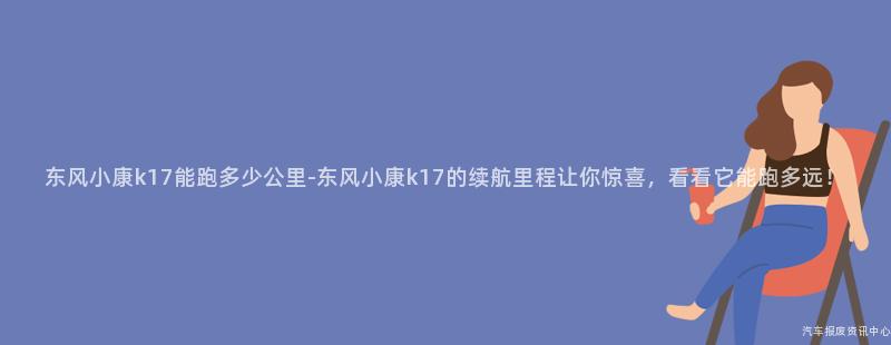 东风小康k17能跑多少公里-东风小康k17的续航里程让你惊喜，看看它能跑多远！