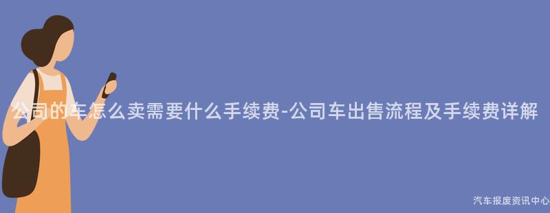 公司的车怎么卖需要什么手续费-公司车出售流程及手续费详解