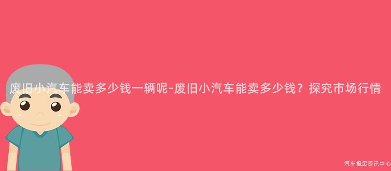 废旧小汽车能卖多少钱一辆呢-废旧小汽车能卖多少钱？探究市场行情