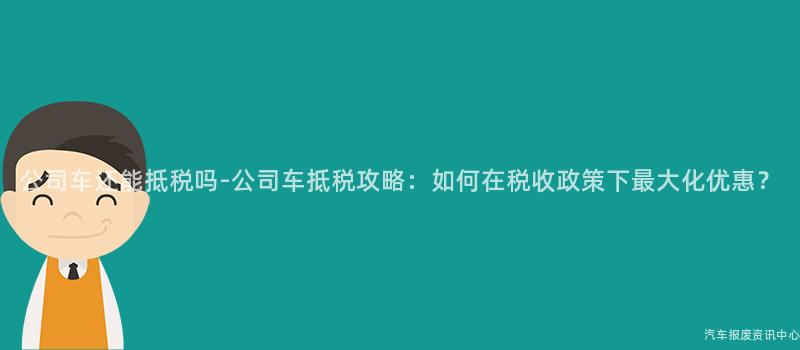 公司车还能抵税吗-公司车抵税攻略：如何在税收政策下最大化优惠？