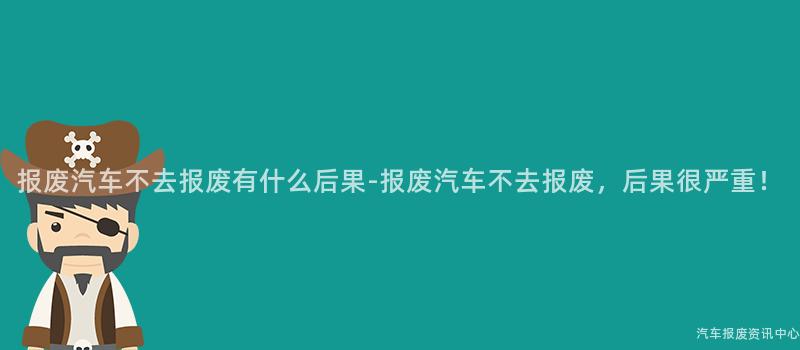 报废汽车不去报废有什么后果-报废汽车不去报废，后果很严重！