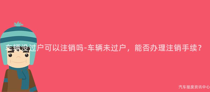 车辆没过户可以注销吗-车辆未过户，能否办理注销手续？