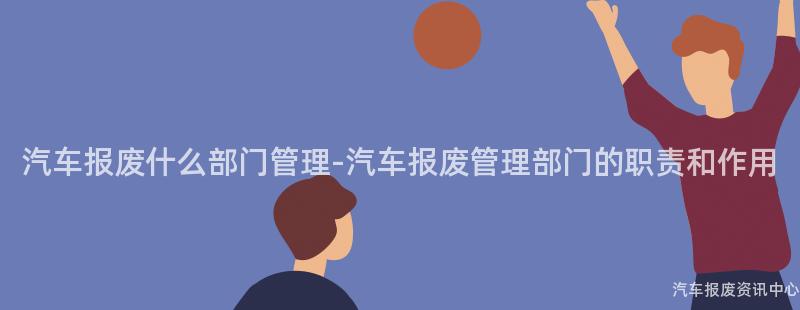 汽车报废什么部门管理-汽车报废管理部门的职责和作用