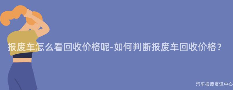 报废车怎么看回收价格呢-如何判断报废车回收价格？