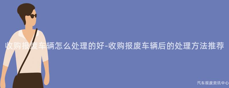 收购报废车辆怎么处理的好-收购报废车辆后的处理方法推荐
