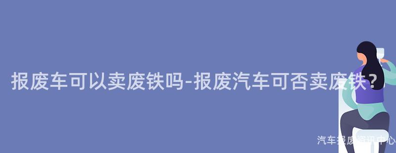 报废车可以卖废铁吗-报废汽车可否卖废铁？