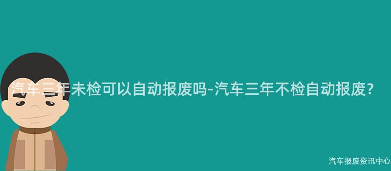 汽车三年未检可以自动报废吗-汽车三年不检自动报废？