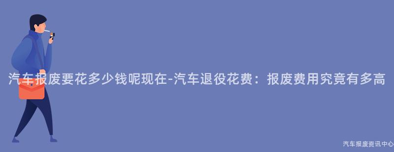 汽车报废要花多少钱呢现在-汽车退役花费：报废费用究竟有多高