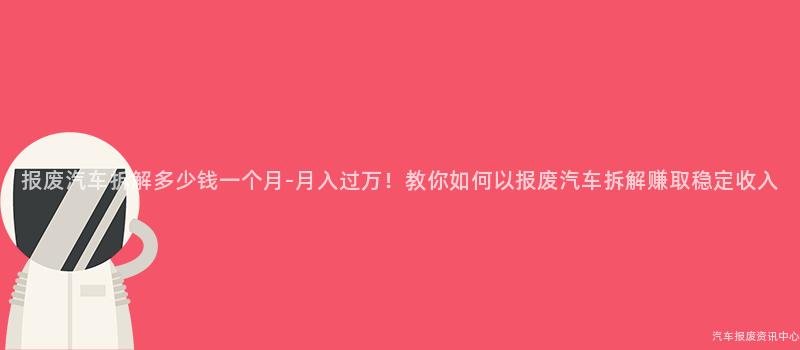 报废汽车拆解多少钱一个月-月入过万！教你如何以报废汽车拆解赚取稳定收入