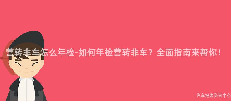 营转非车怎么年检-如何年检营转非车？全面指南来帮你！