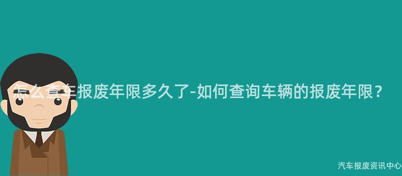 怎么查车报废年限多久了-如何查询车辆的报废年限？