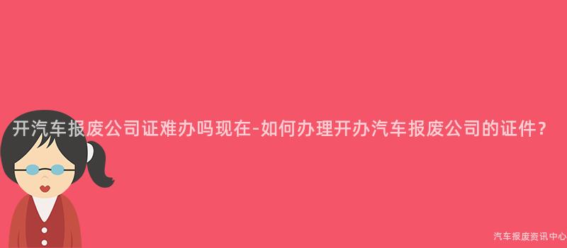 开汽车报废公司证难办吗现在-如何办理开办汽车报废公司的证件？