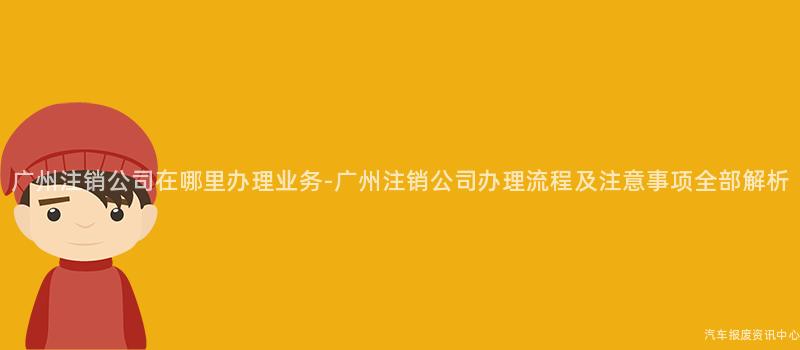 广州注销公司在哪里办理业务-广州注销公司办理流程及注意事项全部解析
