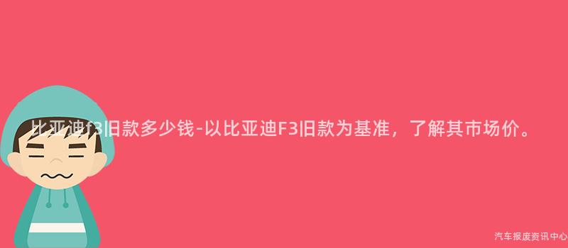 比亚迪f3旧款多少钱-以比亚迪F3旧款为基准，了解其市场价。
