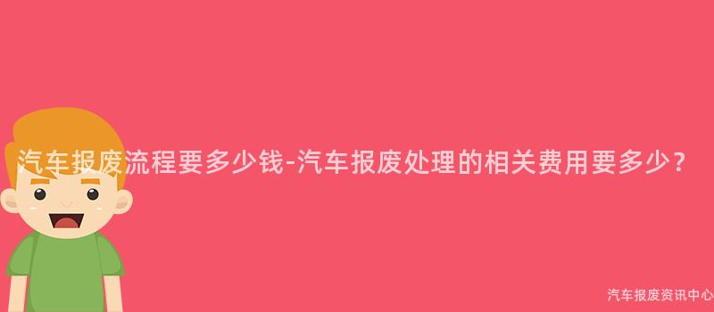 汽车报废流程要多少钱-汽车报废处理的相关费用要多少？