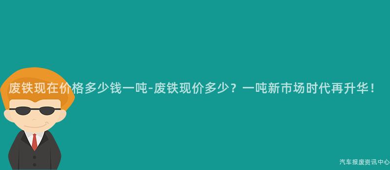 废铁现在价格多少钱一吨-废铁现价多少？一吨新市场时代再升华！