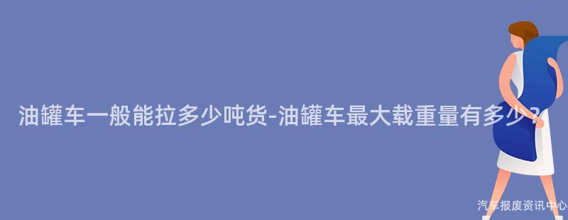 油罐车一般能拉多少吨货-油罐车最大载重量有多少？
