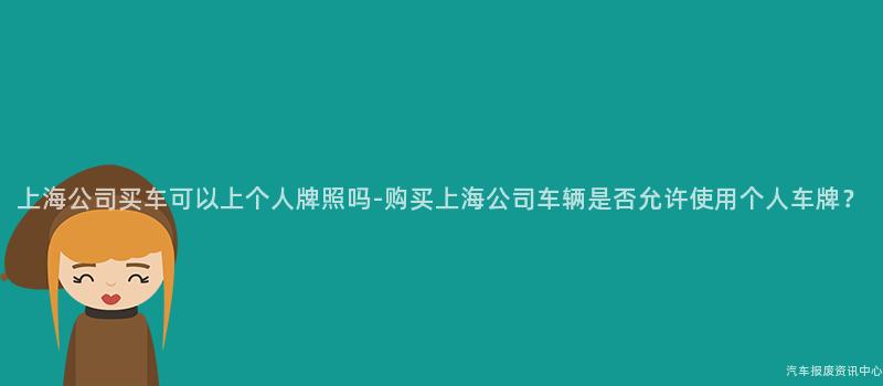 上海公司买车可以上个人牌照吗-购买上海公司车辆是否允许使用个人车牌？