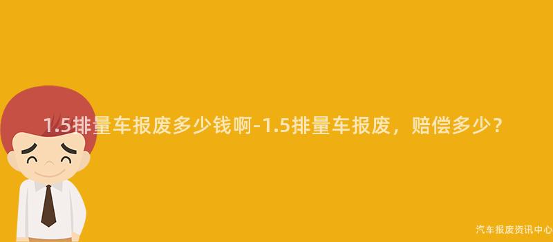 1.5排量车报废多少钱啊-1.5排量车报废，赔偿多少？