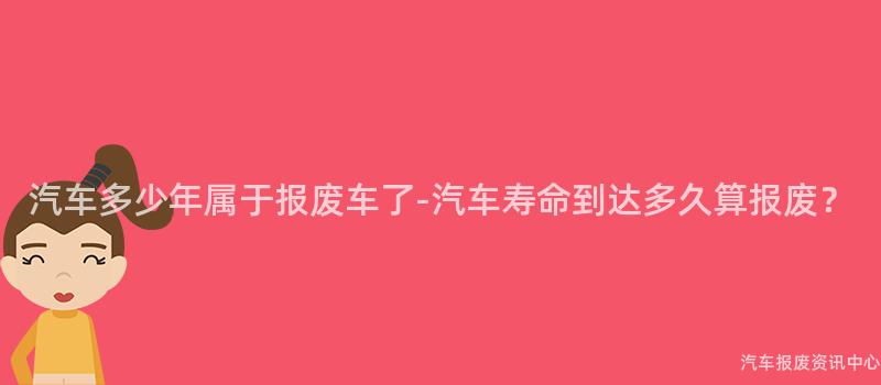 汽车多少年属于报废车了-汽车寿命到达多久算报废？