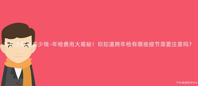 年检大概要多少钱-年检费用大揭秘！你知道跨年检有哪些细节需要注意吗？
