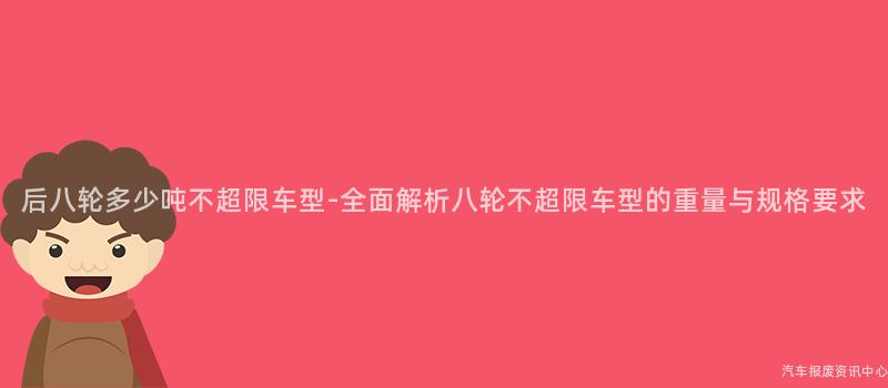 后八轮多少吨不超限车型-全面解析八轮不超限车型的重量与规格要求