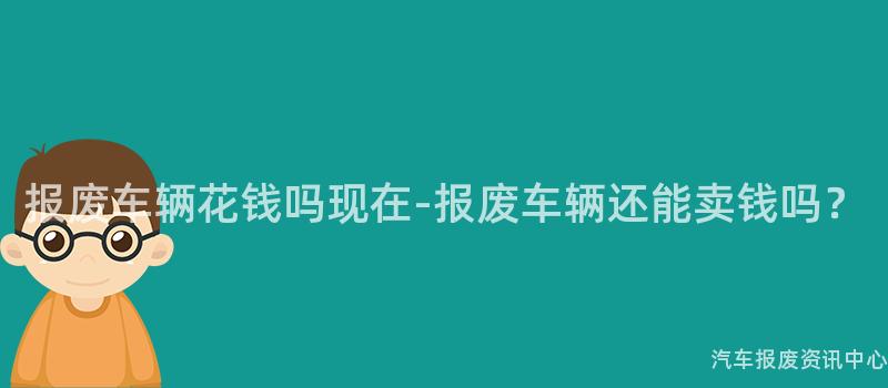 报废车辆花钱吗现在-报废车辆还能卖钱吗？