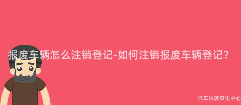 报废车辆怎么注销登记-如何注销报废车辆登记？