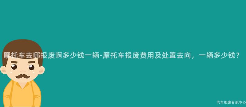 摩托车去哪报废啊多少钱一辆-摩托车报废费用及处置去向，一辆多少钱？