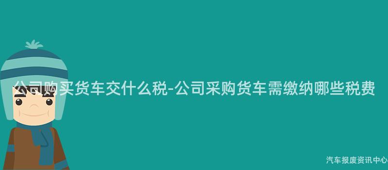 公司购买货车交什么税-公司采购货车需缴纳哪些税费