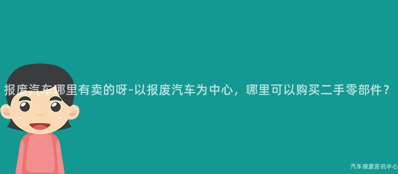 报废汽车哪里有卖的呀-以报废汽车为中心，哪里可以购买二手零部件？