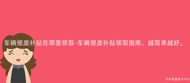 车辆报废补贴在哪里领取-车辆报废补贴领取指南，越简单越好。