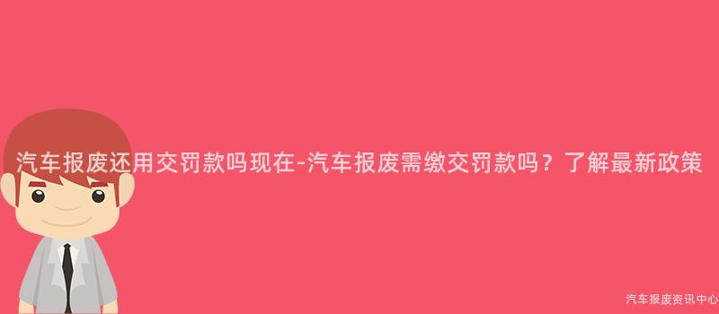 汽车报废还用交罚款吗现在-汽车报废需缴交罚款吗？了解最新政策