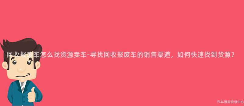 回收报废车怎么找货源卖车-寻找回收报废车的销售渠道，如何快速找到货源？