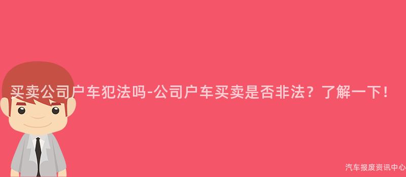 买卖公司户车犯法吗-公司户车买卖是否非法？了解一下！