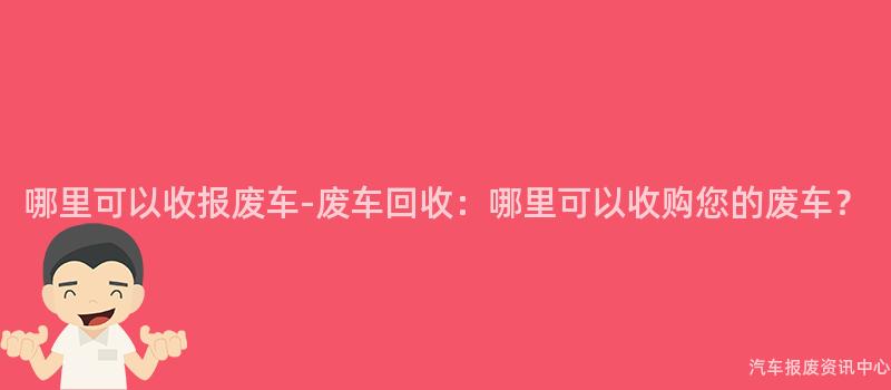 哪里可以收报废车-废车回收：哪里可以收购您的废车？