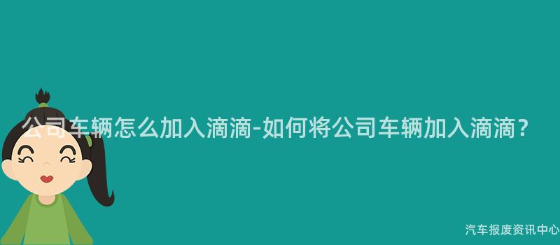 公司车辆怎么加入滴滴-如何将公司车辆加入滴滴？