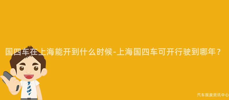 国四车在上海能开到什么时候-上海国四车可开行驶到哪年？