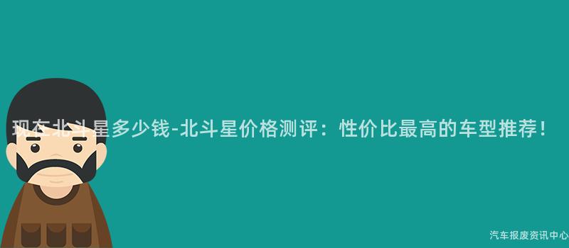 现在北斗星多少钱-北斗星价格测评：性价比最高的车型推荐！
