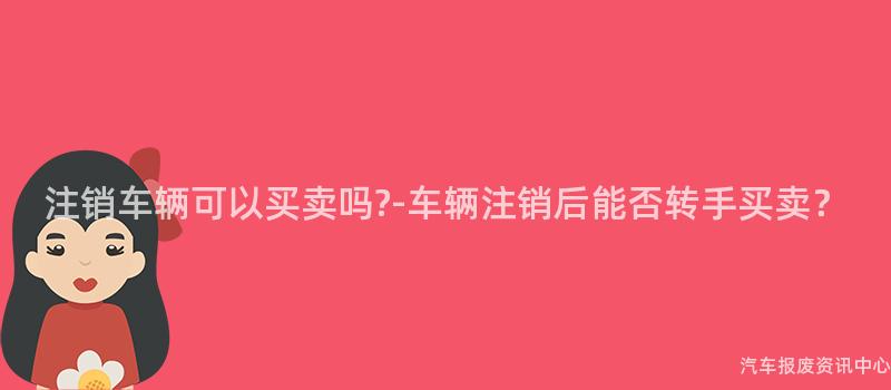注销车辆可以买卖吗?-车辆注销后能否转手买卖？