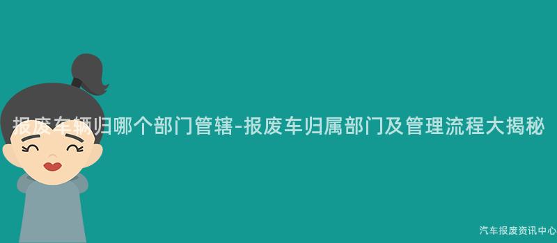 报废车辆归哪个部门管辖-报废车归属部门及管理流程大揭秘