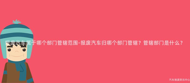 报废汽车属于哪个部门管辖范围-报废汽车归哪个部门管辖？管辖部门是什么？