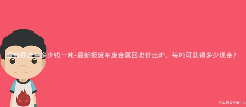 最新报废车多少钱一吨-最新报废车废金属回收价出炉，每吨可获得多少现金？