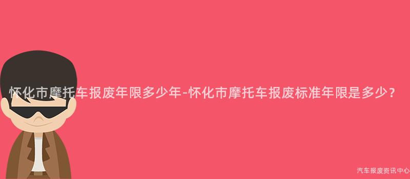 怀化市摩托车报废年限多少年-怀化市摩托车报废标准年限是多少？