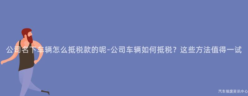 公司名下车辆怎么抵税款的呢-公司车辆如何抵税？这些方法值得一试