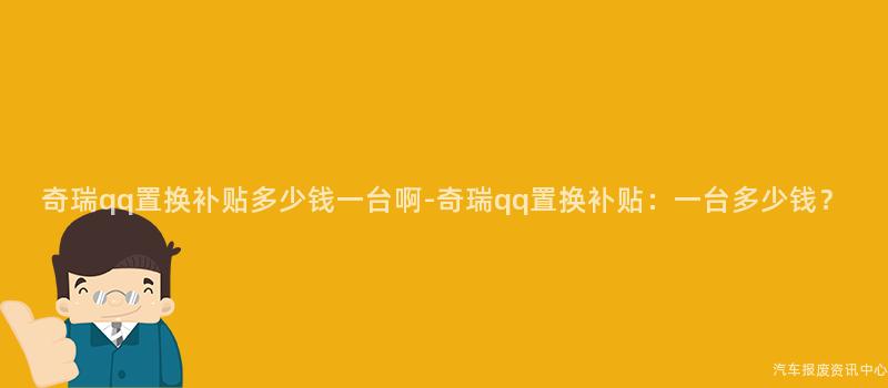 奇瑞qq置换补贴多少钱一台啊-奇瑞qq置换补贴：一台多少钱？