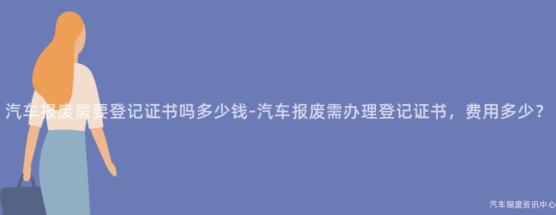 汽车报废需要登记证书吗多少钱-汽车报废需办理登记证书，费用多少？