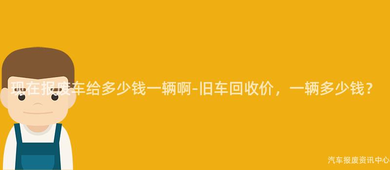 现在报废车给多少钱一辆啊-旧车回收价，一辆多少钱？